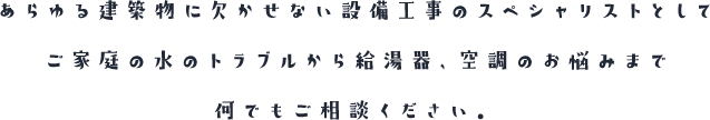 あらゆる建築物に欠かせない設備工事のスペシャリストとしてご家庭の水のトラブルから給湯器、空調のお悩みまで何でもご相談ください。
