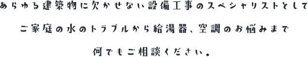 あらゆる建築物に欠かせない設備工事のスペシャリストとしてご家庭の水のトラブルから給湯器、空調のお悩みまで何でもご相談ください。