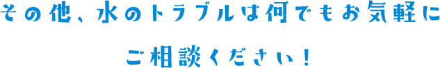 その他、水のトラブルは何でもお気軽にご相談ください！