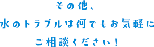 その他、水のトラブルは何でもお気軽にご相談ください！